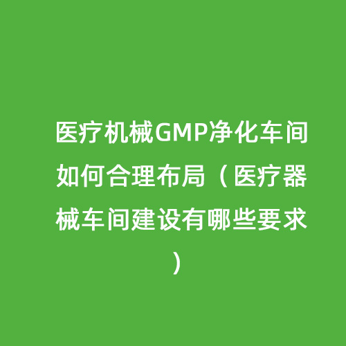 医疗机械GMP净化车间如何合理布局（医疗器械车间建设有哪些要求）